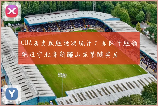 CBA历史获胜场次统计广东队千胜领跑辽宁北京新疆山东紧随其后
