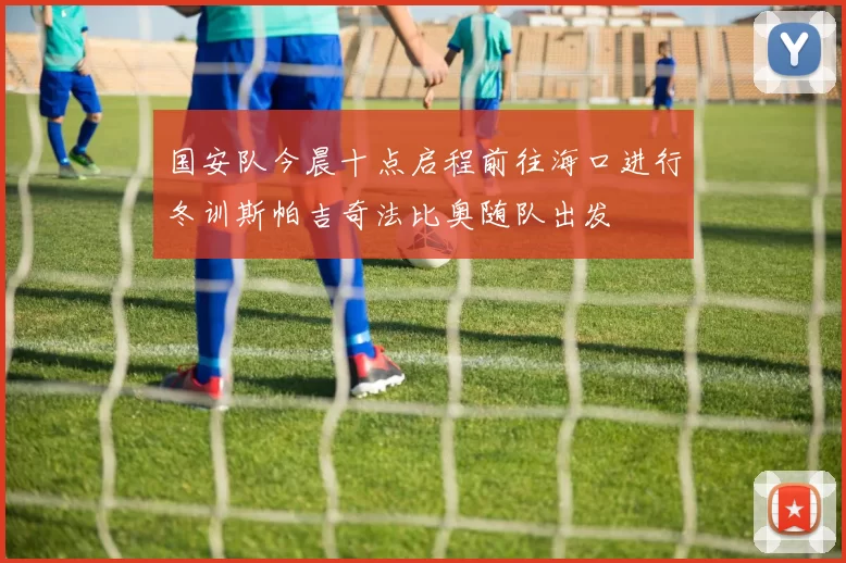 国安队今晨十点启程前往海口进行冬训斯帕吉奇法比奥随队出发