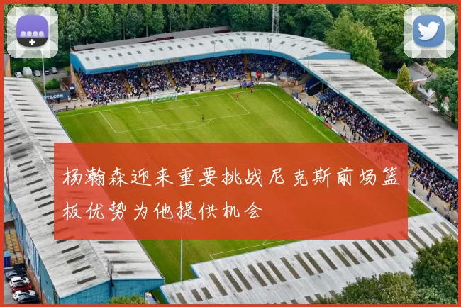 杨瀚森迎来重要挑战尼克斯前场篮板优势为他提供机会