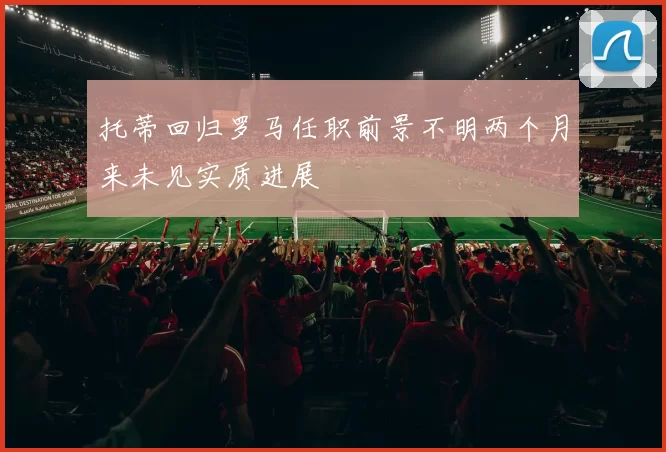托蒂回归罗马任职前景不明两个月来未见实质进展