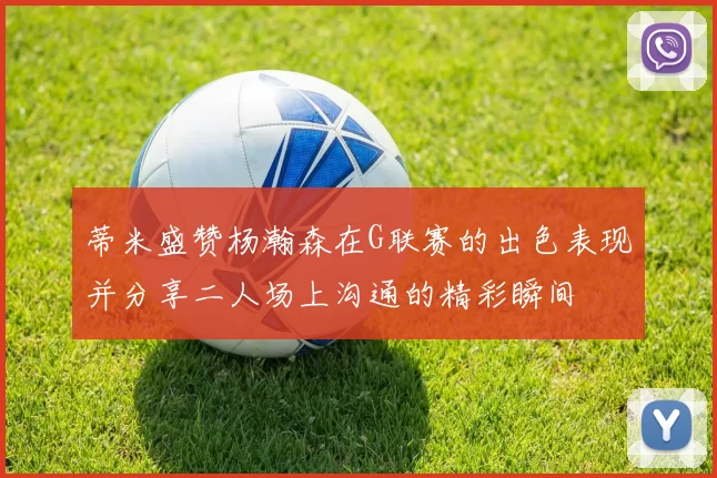 蒂米盛赞杨瀚森在G联赛的出色表现并分享二人场上沟通的精彩瞬间