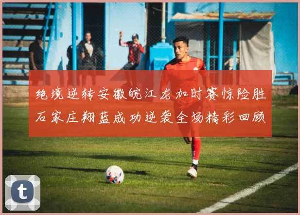 绝境逆转安徽皖江龙加时赛惊险胜石家庄翔蓝成功逆袭全场精彩回顾