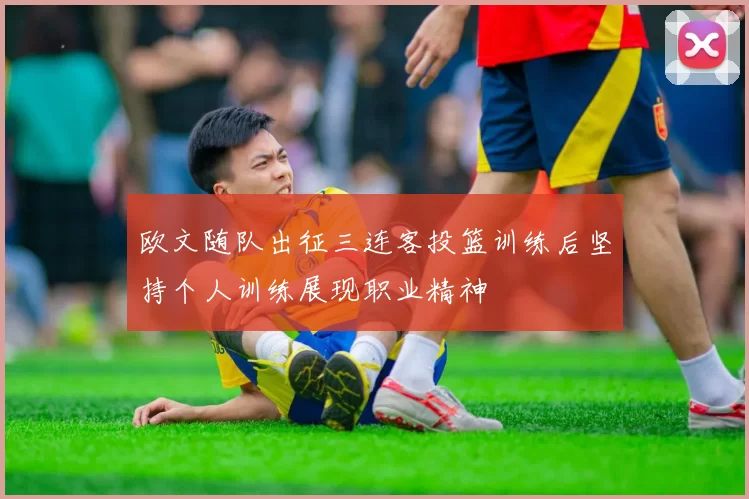 欧文随队出征三连客投篮训练后坚持个人训练展现职业精神