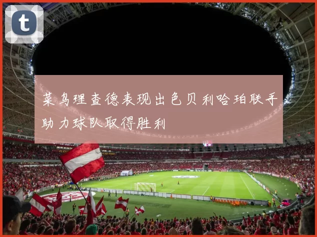 菜鸟理查德表现出色贝利哈珀联手助力球队取得胜利