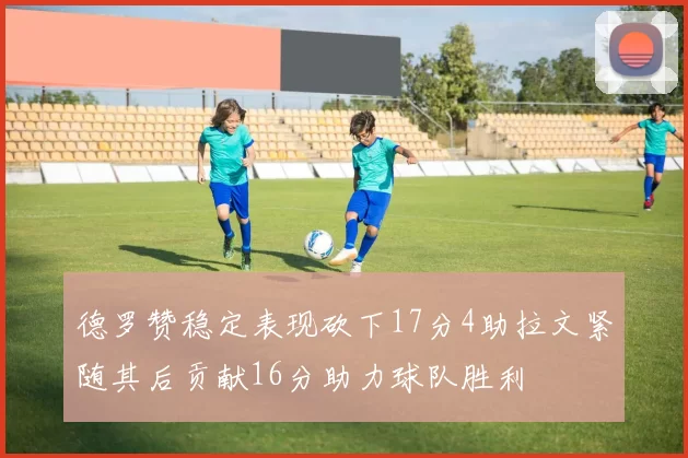 德罗赞稳定表现砍下17分4助拉文紧随其后贡献16分助力球队胜利