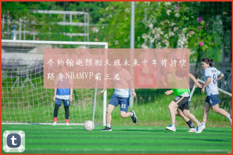 乔约翰逊预测文班未来十年将持续跻身NBAMVP前三名