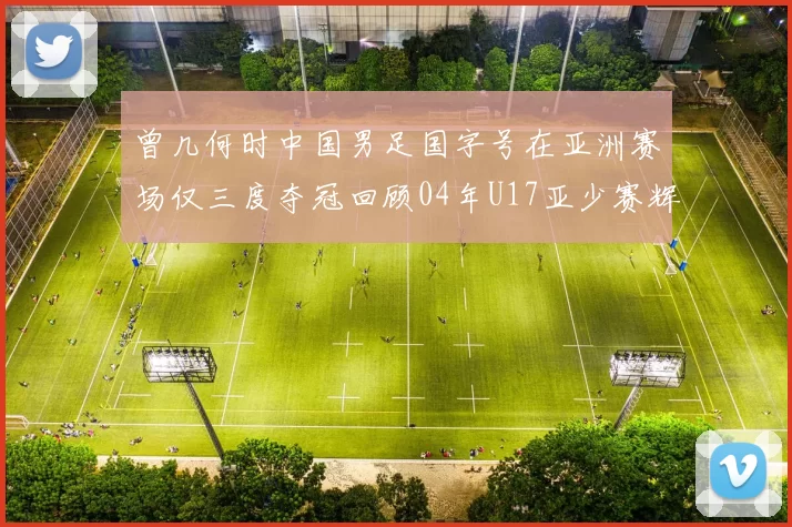 曾几何时中国男足国字号在亚洲赛场仅三度夺冠回顾04年U17亚少赛辉煌时刻