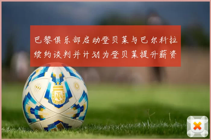 巴黎俱乐部启动登贝莱与巴尔科拉续约谈判并计划为登贝莱提升薪资待遇