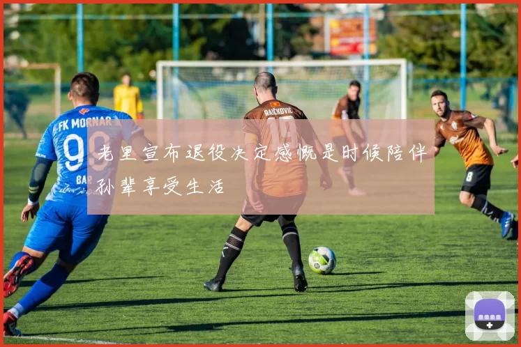 老里宣布退役决定感慨是时候陪伴孙辈享受生活