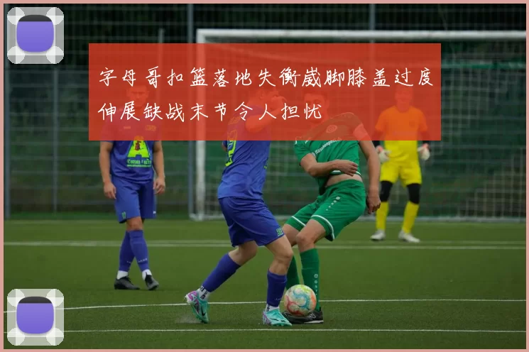 字母哥扣篮落地失衡崴脚膝盖过度伸展缺战末节令人担忧