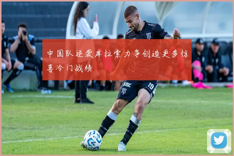 中国队逆袭库拉索力争创造更多惊喜冷门战绩