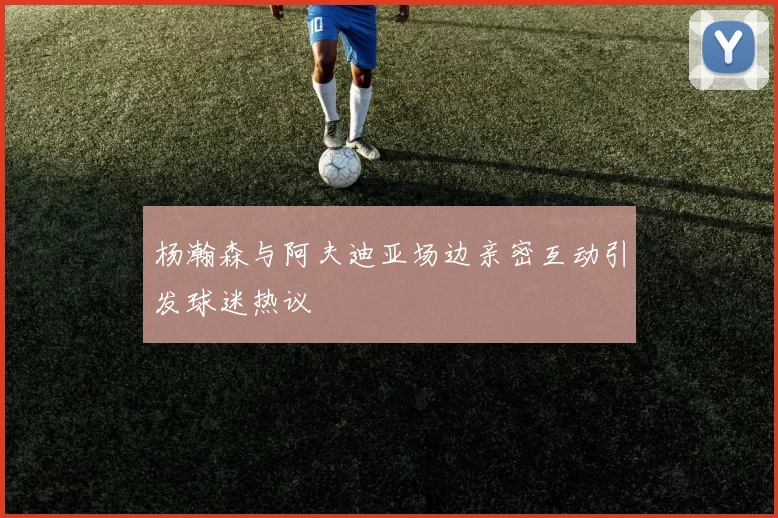 杨瀚森与阿夫迪亚场边亲密互动引发球迷热议