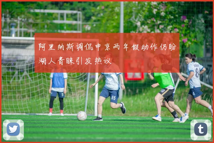 阿里纳斯调侃申京两年假动作仍盼湖人青睐引发热议