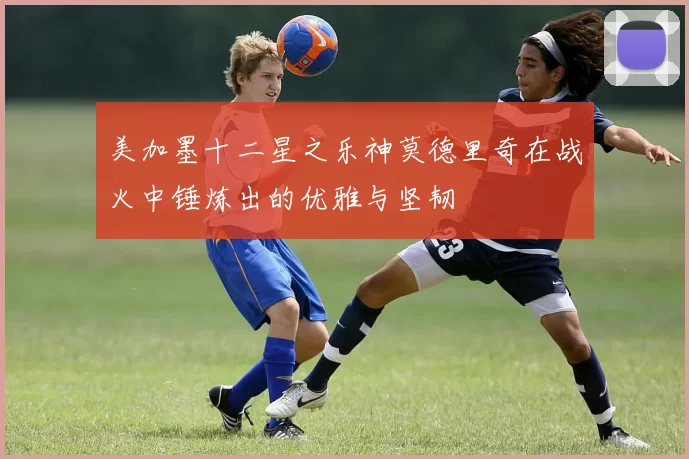 美加墨十二星之乐神莫德里奇在战火中锤炼出的优雅与坚韧