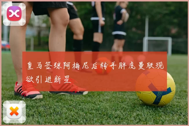 皇马签琼阿梅尼后转手胖虎曼联现欲引进新星